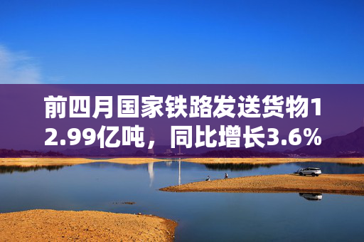 前四月国家铁路发送货物12.99亿吨，同比增长3.6%