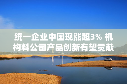 统一企业中国现涨超3% 机构料公司产品创新有望贡献中长期增长