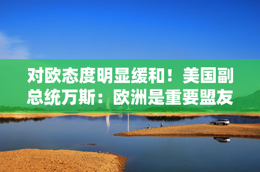 对欧态度明显缓和！美国副总统万斯：欧洲是重要盟友