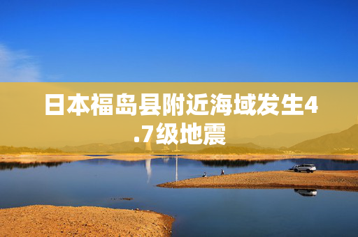 日本福岛县附近海域发生4.7级地震