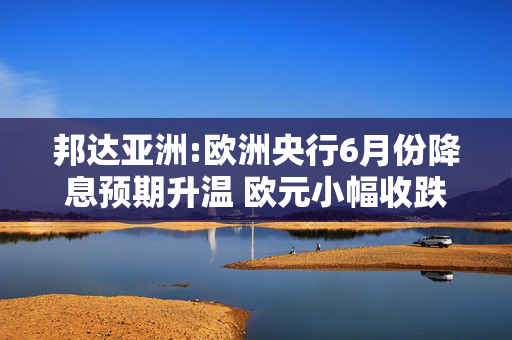 邦达亚洲:欧洲央行6月份降息预期升温 欧元小幅收跌