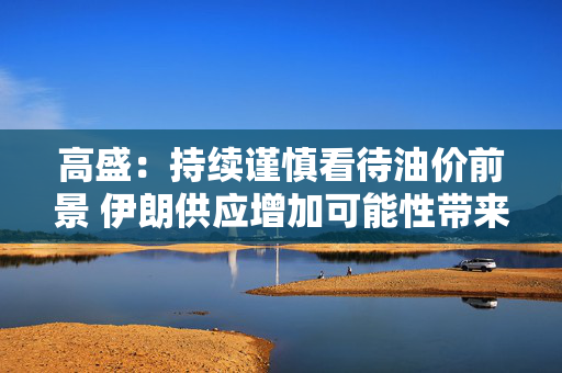 高盛：持续谨慎看待油价前景 伊朗供应增加可能性带来压力