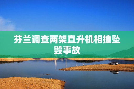 芬兰调查两架直升机相撞坠毁事故