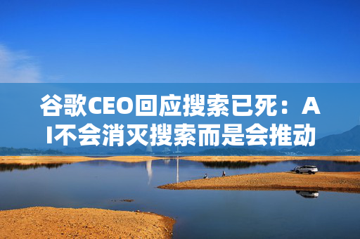 谷歌CEO回应搜索已死：AI不会消灭搜索而是会推动其进步