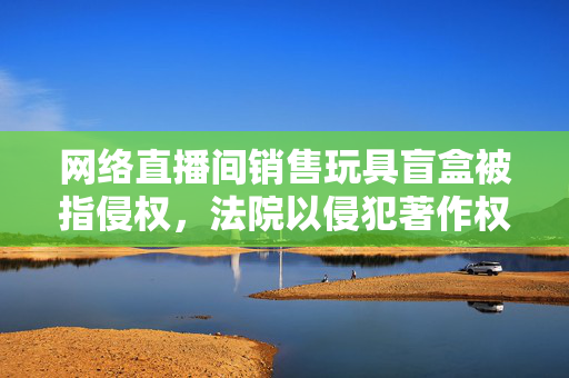 网络直播间销售玩具盲盒被指侵权，法院以侵犯著作权罪追责