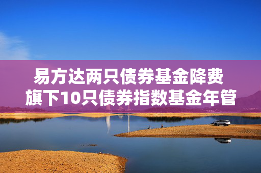 易方达两只债券基金降费 旗下10只债券指数基金年管理费率均为0.15%