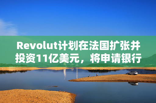Revolut计划在法国扩张并投资11亿美元，将申请银行牌照