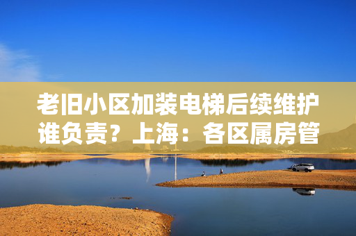老旧小区加装电梯后续维护谁负责？上海：各区属房管集团托底保障