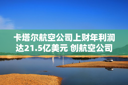 卡塔尔航空公司上财年利润达21.5亿美元 创航空公司纪录