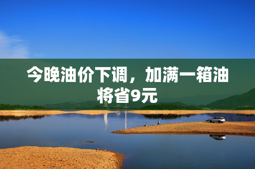 今晚油价下调，加满一箱油将省9元