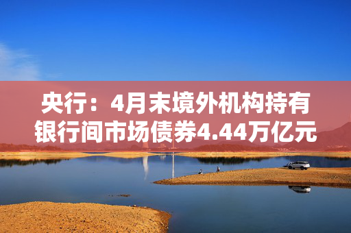 央行：4月末境外机构持有银行间市场债券4.44万亿元