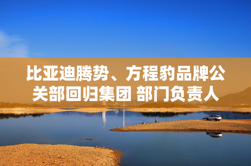 比亚迪腾势、方程豹品牌公关部回归集团 部门负责人均为李云飞