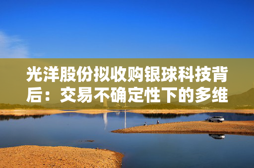 光洋股份拟收购银球科技背后：交易不确定性下的多维挑战？