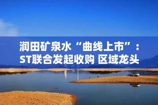 润田矿泉水“曲线上市”：ST联合发起收购 区域龙头困守与资本市场突围