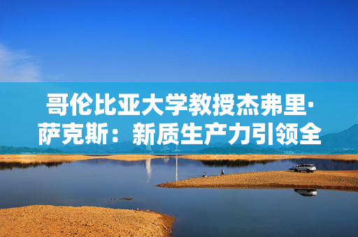 哥伦比亚大学教授杰弗里·萨克斯：新质生产力引领全球可持续发展，中国“走出去”至关重要