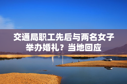交通局职工先后与两名女子举办婚礼？当地回应