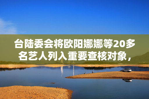 台陆委会将欧阳娜娜等20多名艺人列入重要查核对象，国台办回应