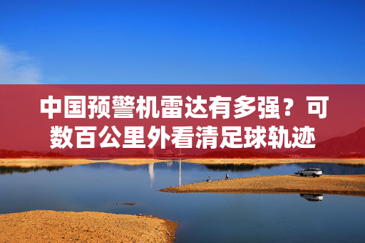 中国预警机雷达有多强？可数百公里外看清足球轨迹