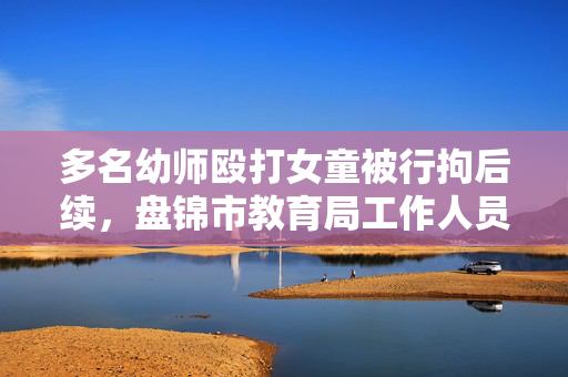 多名幼师殴打女童被行拘后续，盘锦市教育局工作人员：该局将专项整治全市幼儿园