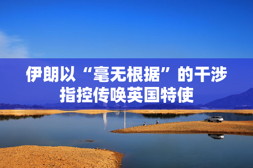 伊朗以“毫无根据”的干涉指控传唤英国特使