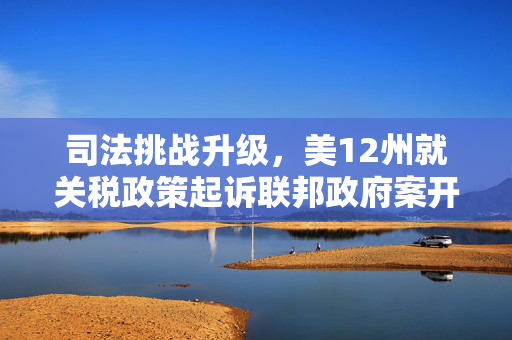 司法挑战升级，美12州就关税政策起诉联邦政府案开庭