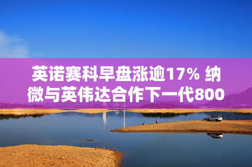 英诺赛科早盘涨逾17% 纳微与英伟达合作下一代800V电力架构
