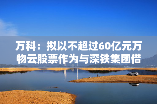 万科：拟以不超过60亿元万物云股票作为与深铁集团借款合同的质押物
