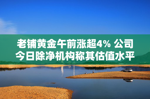 老铺黄金午前涨超4% 公司今日除净机构称其估值水平进一步提升