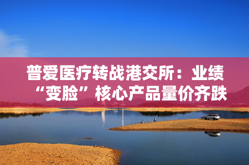 普爱医疗转战港交所：业绩“变脸”核心产品量价齐跌 治理隐忧频现前保荐机构“旱涝保收”