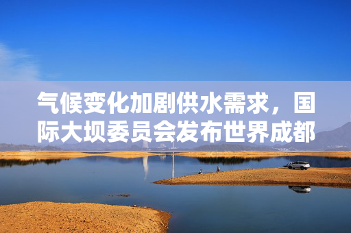 气候变化加剧供水需求，国际大坝委员会发布世界成都宣言