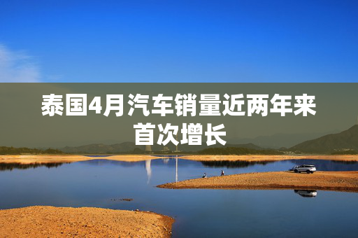 泰国4月汽车销量近两年来首次增长