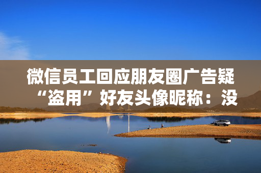 微信员工回应朋友圈广告疑“盗用”好友头像昵称：没有这种能力，也不会这样干