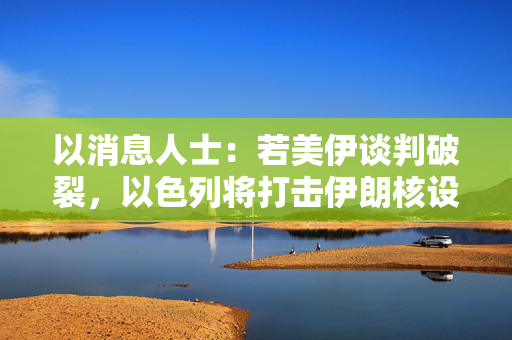 以消息人士：若美伊谈判破裂，以色列将打击伊朗核设施