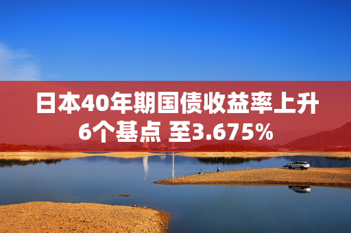 日本40年期国债收益率上升6个基点 至3.675%