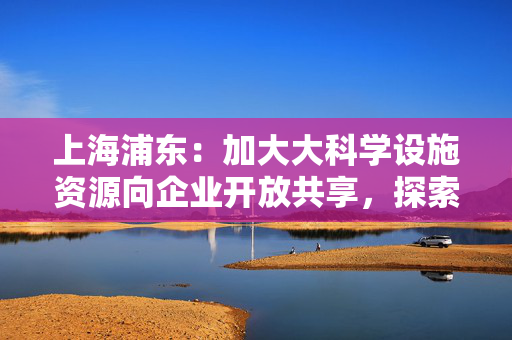 上海浦东：加大大科学设施资源向企业开放共享，探索设立自然科学基金