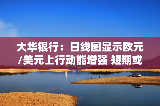 大华银行：日线图显示欧元/美元上行动能增强 短期或维持上行倾向