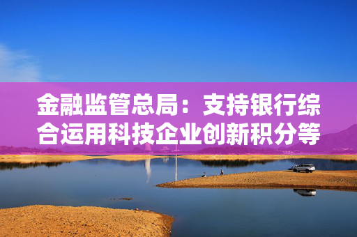 金融监管总局：支持银行综合运用科技企业创新积分等多方面信息，提升科技型企业首贷率