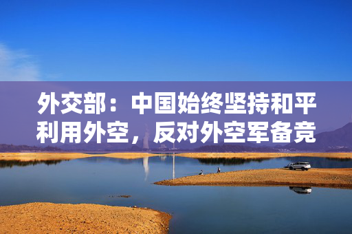 外交部：中国始终坚持和平利用外空，反对外空军备竞赛