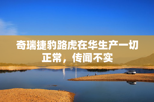 奇瑞捷豹路虎在华生产一切正常，传闻不实