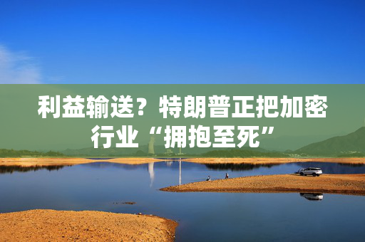 利益输送？特朗普正把加密行业“拥抱至死”
