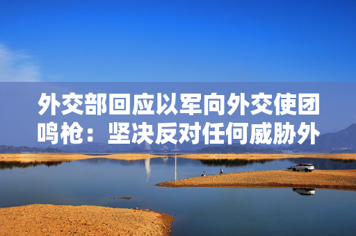 外交部回应以军向外交使团鸣枪：坚决反对任何威胁外交人员安全行为