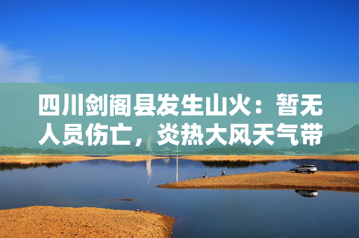 四川剑阁县发生山火：暂无人员伤亡，炎热大风天气带来挑战