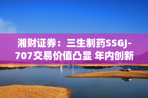 湘财证券：三生制药SSGJ-707交易价值凸显 年内创新药行业有望迎来拐点