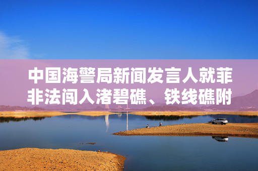 中国海警局新闻发言人就菲非法闯入渚碧礁、铁线礁附近海域发表谈话