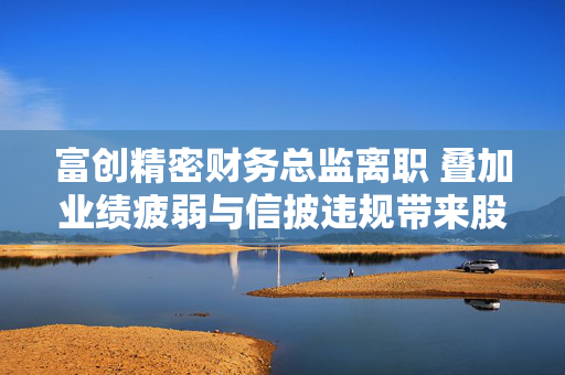 富创精密财务总监离职 叠加业绩疲弱与信披违规带来股价压力