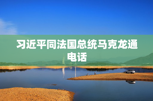 习近平同法国总统马克龙通电话