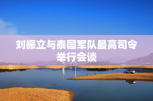 刘振立与泰国军队最高司令举行会谈