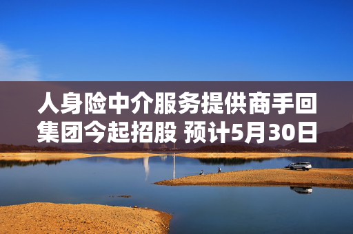 人身险中介服务提供商手回集团今起招股 预计5月30日在港交所上市