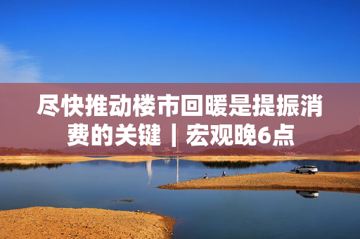 尽快推动楼市回暖是提振消费的关键｜宏观晚6点