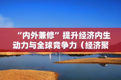 “内外兼修”提升经济内生动力与全球竞争力（经济聚焦·加快推动内外贸一体化）